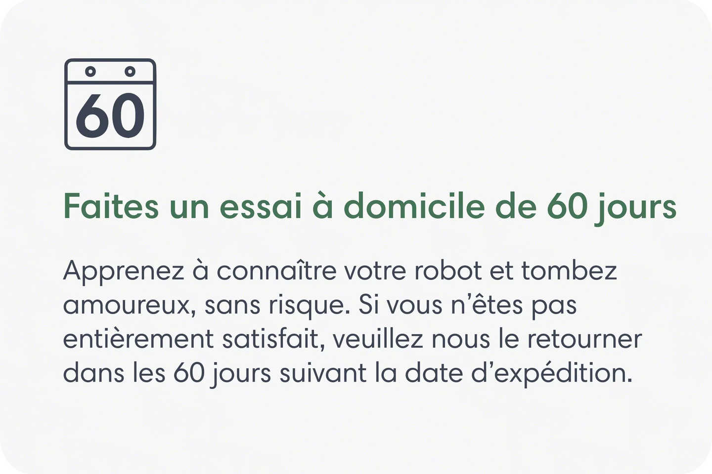 Faites un essai à domicile de 60 jours. Apprenez à connaître votre robot et tombez amoureux, sans risque. Si vous n’êtes pas entièrement satisfait, veuillez nous le retourner dans les 60 jours suivant la date d’expédition.